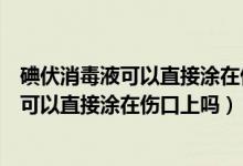 碘伏消毒液可以直接涂在傷口上嗎會(huì)不會(huì)很痛（碘伏消毒液可以直接涂在傷口上嗎）