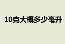 10克大概多少毫升（10克大約是多少毫升）