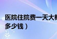 醫(yī)院住院費一天大概多少錢（醫(yī)院住院費一天多少錢）