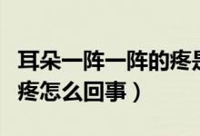 耳朵一陣一陣的疼是怎么了（耳朵一陣一陣的疼怎么回事）