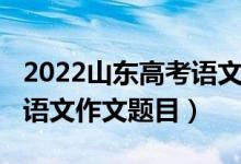 2022山東高考語文作文題目（2022山東高考語文作文題目）