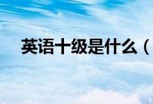 英語(yǔ)十級(jí)是什么（英語(yǔ)十級(jí)是什么概念）