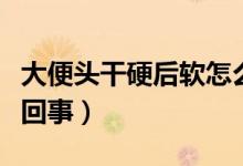 大便頭干硬后軟怎么治（大便頭干硬后軟怎么回事）
