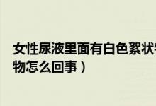 女性尿液里面有白色絮狀物怎么回事（女性尿液里白色絮狀物怎么回事）