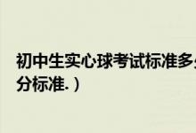 初中生實(shí)心球考試標(biāo)準(zhǔn)多少米女生（初中實(shí)心球考試女生得分標(biāo)準(zhǔn).）