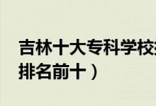 吉林十大?？茖W(xué)校排名2022（高職高專院校排名前十）