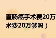 直腸癌手術(shù)費20萬醫(yī)保報銷多少?（直腸癌手術(shù)費20萬夠嗎）