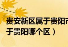 貴安新區(qū)屬于貴陽市還是安順市（貴安新區(qū)屬于貴陽哪個(gè)區(qū)）