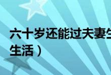 六十歲還能過夫妻生活嗎（六十多歲夫妻怎樣生活）