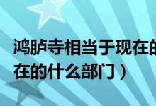 鴻臚寺相當(dāng)于現(xiàn)在的什么部（鴻臚寺相當(dāng)于現(xiàn)在的什么部門）