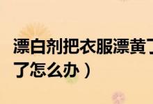漂白劑把衣服漂黃了咋辦（漂白劑把衣服漂黃了怎么辦）