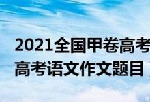 2021全國甲卷高考語文作文（2022全國甲卷高考語文作文題目）