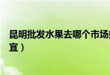 昆明批發(fā)水果去哪個(gè)市場(chǎng)好（昆明水果批發(fā)市場(chǎng)哪個(gè)地方便宜）