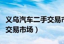 義烏汽車二手交易市場(chǎng)（義烏市哪里有二手車交易市場(chǎng)）