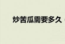 炒苦瓜需要多久（炒苦瓜需要焯水嗎）
