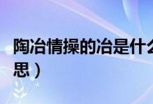 陶冶情操的冶是什么意思（淘冶情操是什么意思）
