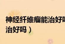 神經(jīng)纖維瘤能治好嗎找名醫(yī)（神經(jīng)纖維瘤可以治好嗎）