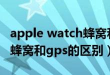 apple watch蜂窩和gps區(qū)別（apple watch蜂窩和gps的區(qū)別）