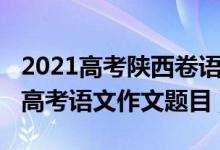 2021高考陜西卷語文作文范文（2022年陜西高考語文作文題目）