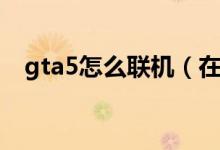 gta5怎么聯(lián)機(jī)（在游戲gta5中怎么聯(lián)機(jī)）