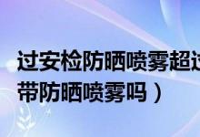 過安檢防曬噴霧超過多少不能帶（過安檢可以帶防曬噴霧嗎）