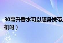 30毫升香水可以隨身攜帶上飛機嗎(30毫升香水可以帶上飛機嗎)