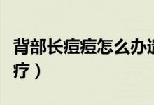 背部長痘痘怎么辦遺傳的（背部長痘痘怎么治療）