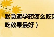 緊急避孕藥怎么吃效果好點(diǎn)（緊急避孕藥怎么吃效果最好）