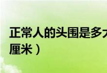 正常人的頭圍是多大(正常的人的頭圍是多少厘米)