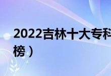 2022吉林十大?？茖W(xué)校排名（高職院校排行榜）