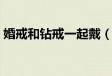 婚戒和鉆戒一起戴（鉆戒和婚戒同時戴好嗎）