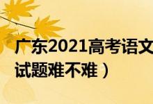 廣東2021高考語(yǔ)文難度（2022廣東高考語(yǔ)文試題難不難）