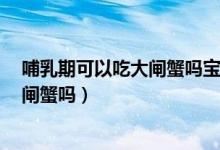 哺乳期可以吃大閘蟹嗎寶寶已經(jīng)7個月了（哺乳期可以吃大閘蟹嗎）