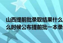 山西提前批錄取結(jié)果什么時(shí)候公布2021（2022山西高考什么時(shí)候公布提前批一本錄取結(jié)果）