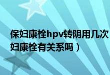 保婦康栓hpv轉陰用幾次（用保婦康栓3個月HPV轉陰和保婦康栓有關系嗎）