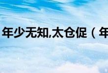 年少無知,太倉促（年少無知太倉促什么意思）
