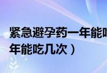 緊急避孕藥一年能吃幾次沒事（緊急避孕藥一年能吃幾次）