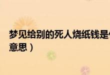 夢(mèng)見(jiàn)給別的死人燒紙錢(qián)是什么意思（夢(mèng)見(jiàn)給死人燒紙錢(qián)什么意思）