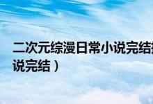 二次元綜漫日常小說完結(jié)推薦（有什么好看的二次元綜漫小說完結(jié)）