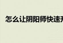 怎么讓陰陽師快速升級（怎么讓陰莖變大）