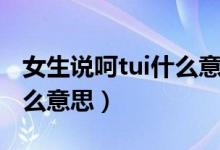 女生說呵tui什么意思（呵tui是什么意思是怎么意思）
