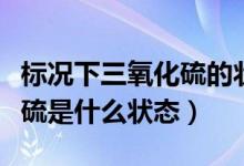標況下三氧化硫的狀態(tài)是什么（標況下三氧化硫是什么狀態(tài)）