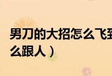 男刀的大招怎么飛到敵人身上（男刀的大招怎么跟人）