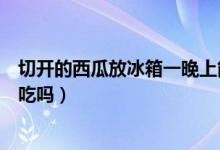 切開的西瓜放冰箱一晚上能吃嗎（切好的西瓜放冰箱隔夜能吃嗎）