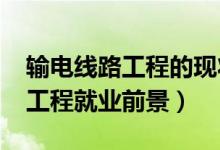 輸電線路工程的現(xiàn)狀和未來(lái)（2022輸電線路工程就業(yè)前景）