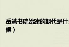 岳麓書院始建的朝代是什么（岳麓書院始建的朝代是什么時(shí)候）