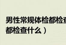 男性常規(guī)體檢都檢查什么項目（男性常規(guī)體檢都檢查什么）