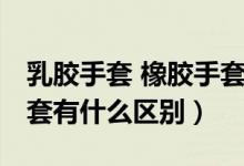 乳膠手套 橡膠手套 區(qū)別（橡膠手套和乳膠手套有什么區(qū)別）