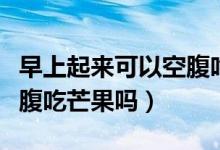 早上起來可以空腹吃桔子嗎（早上起來可以空腹吃芒果嗎）