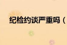紀檢約談嚴重嗎（紀檢組約談什么意思）